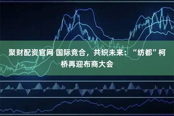 聚财配资官网 国际竞合，共织未来：“纺都”柯桥再迎布商大会