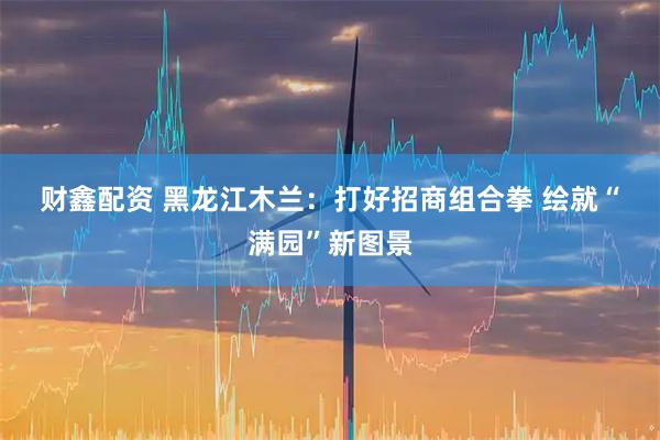 财鑫配资 黑龙江木兰：打好招商组合拳&#32;绘就“满园”新图景