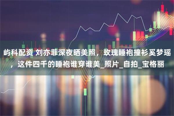 屿科配资 刘亦菲深夜晒美照，玫瑰睡袍撞衫奚梦瑶，这件四千的睡袍谁穿谁美_照片_自拍_宝格丽