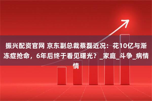 振兴配资官网 京东副总裁蔡磊近况：花10亿与渐冻症抢命，6年后终于看见曙光？_家庭_斗争_病情