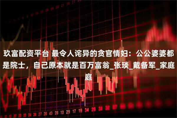 玖富配资平台 最令人诧异的贪官情妇：公公婆婆都是院士，自己原本就是百万富翁_张琰_戴备军_家庭