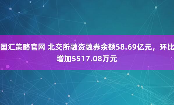 国汇策略官网 北交所融资融券余额58.69亿元，环比增加5517.08万元