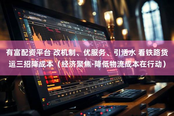 有富配资平台 改机制、优服务、引活水 看铁路货运三招降成本（经济聚焦·降低物流成本在行动）