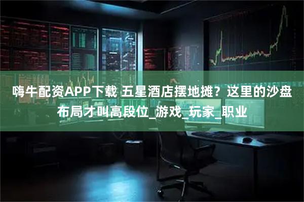 嗨牛配资APP下载 五星酒店摆地摊？这里的沙盘布局才叫高段位_游戏_玩家_职业