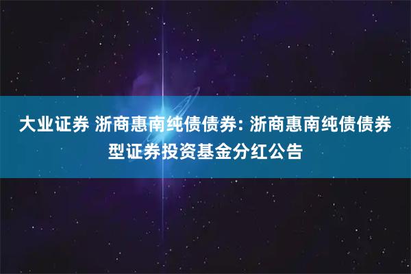 大业证券 浙商惠南纯债债券: 浙商惠南纯债债券型证券投资基金分红公告