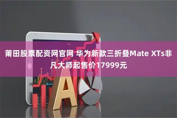 莆田股票配资网官网 华为新款三折叠Mate XTs非凡大师起售价17999元