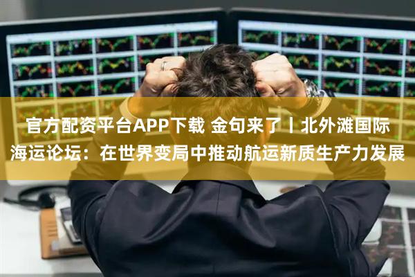 官方配资平台APP下载 金句来了丨北外滩国际海运论坛：在世界变局中推动航运新质生产力发展