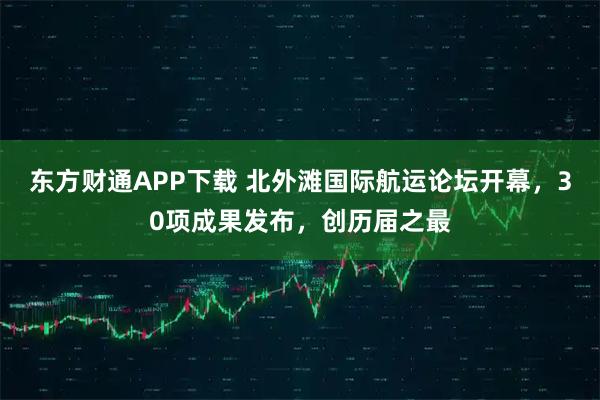 东方财通APP下载 北外滩国际航运论坛开幕，30项成果发布，创历届之最