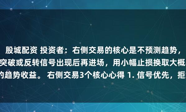 股城配资 投资者：右侧交易的核心是不预测趋势，只跟随趋势，等行情明确突破或反转信号出现后再进场，用小幅止损换取大概率的趋势收益。 右侧交易3个核心心得 1. 信号优先，拒绝“抄底摸顶”：严格等待...