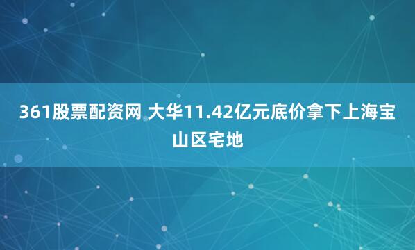361股票配资网 大华11.42亿元底价拿下上海宝山区宅地