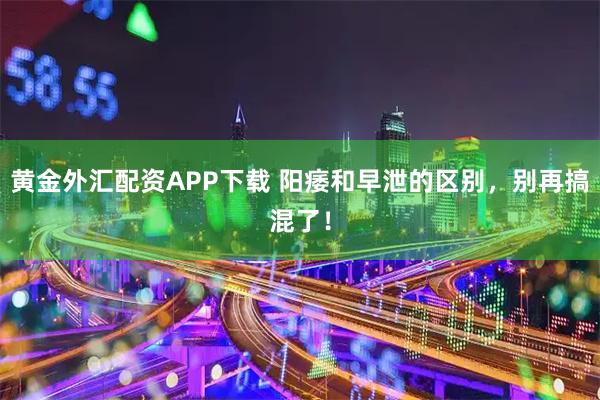 黄金外汇配资APP下载 阳痿和早泄的区别，别再搞混了！