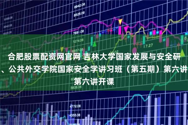 合肥股票配资网官网 吉林大学国家发展与安全研究院、公共外交学院国家安全学讲习班（第五期）第六讲开课