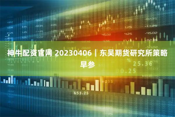 神牛配资官网 20230406｜东吴期货研究所策略早参