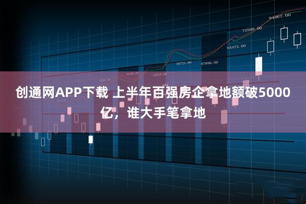 创通网APP下载 上半年百强房企拿地额破5000亿，谁大手笔拿地