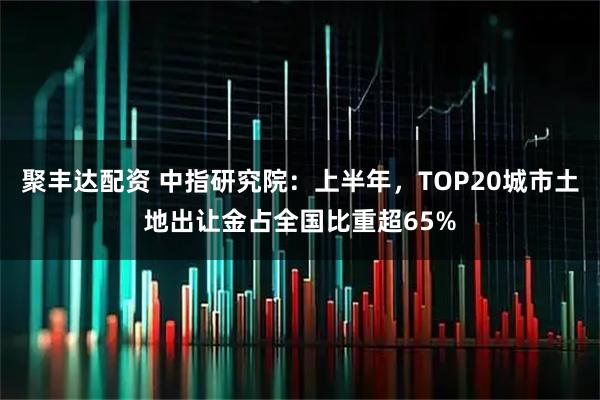 聚丰达配资 中指研究院：上半年，TOP20城市土地出让金占全国比重超65%