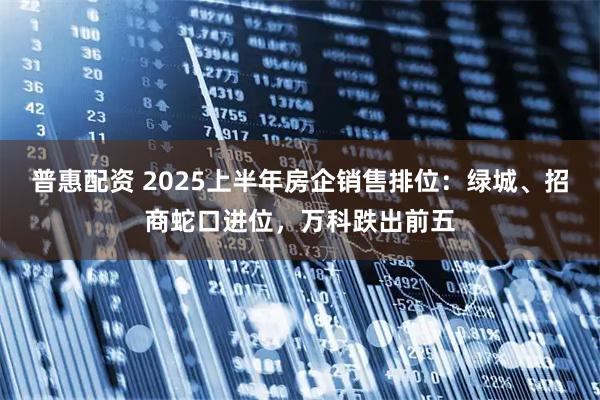普惠配资 2025上半年房企销售排位：绿城、招商蛇口进位，万科跌出前五