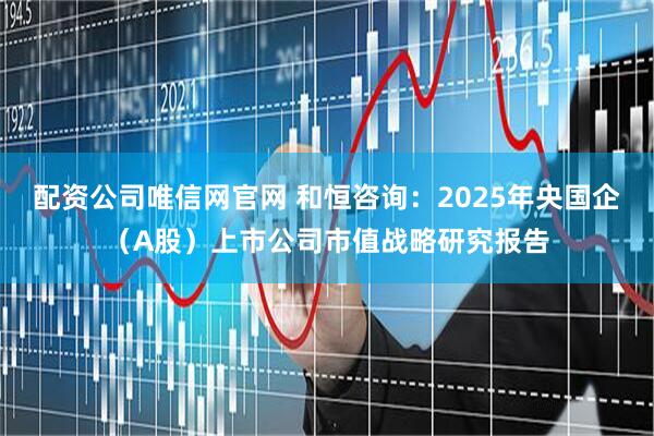 配资公司唯信网官网 和恒咨询：2025年央国企（A股）上市公司市值战略研究报告
