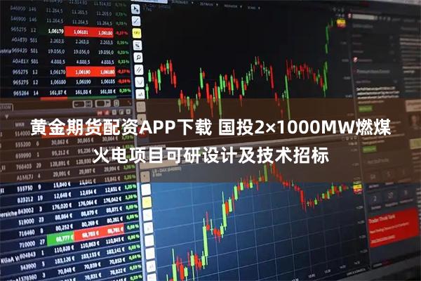 黄金期货配资APP下载 国投2×1000MW燃煤火电项目可研设计及技术招标