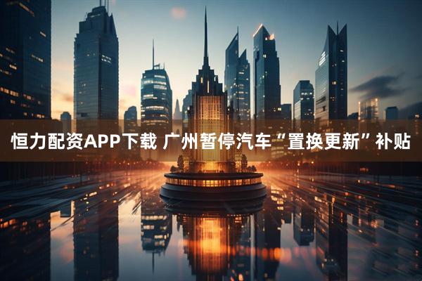 恒力配资APP下载 广州暂停汽车“置换更新”补贴