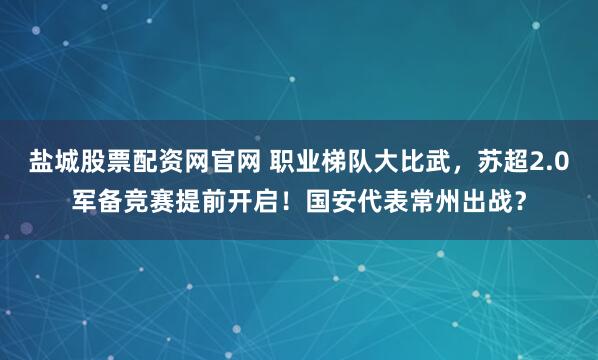 盐城股票配资网官网 职业梯队大比武，苏超2.0军备竞赛提前开启！国安代表常州出战？