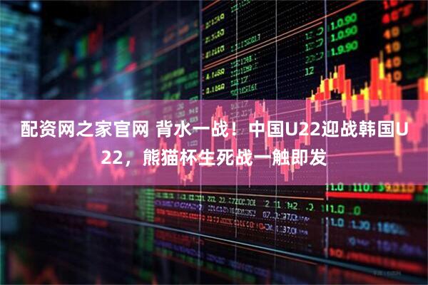 配资网之家官网 背水一战！中国U22迎战韩国U22，熊猫杯生死战一触即发