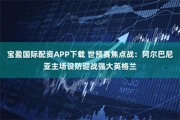 宝盈国际配资APP下载 世预赛焦点战：阿尔巴尼亚主场设防迎战强大英格兰