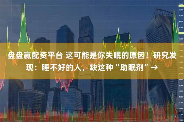 盘盘赢配资平台 这可能是你失眠的原因！研究发现：睡不好的人，缺这种“助眠剂”→